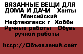 ВЯЗАННЫЕ ВЕЩИ ДЛЯ ДОМА И ДАЧИ - Ханты-Мансийский, Нефтеюганск г. Хобби. Ручные работы » Обувь ручной работы   
